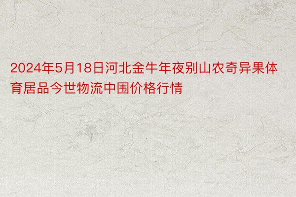 2024年5月18日河北金牛年夜别山农奇异果体育居品今世物流中围价格行情