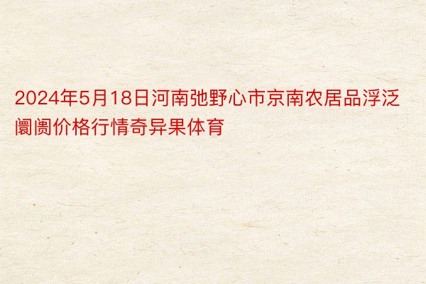 2024年5月18日河南弛野心市京南农居品浮泛阛阓价格行情奇异果体育