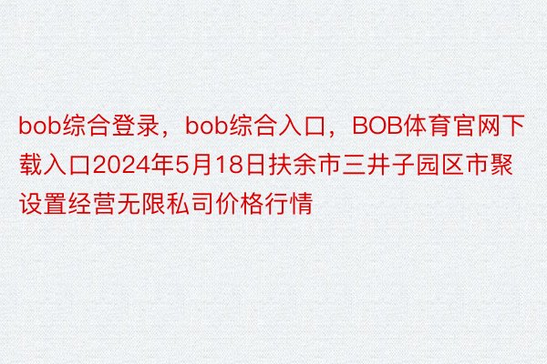 bob综合登录，bob综合入口，BOB体育官网下载入口2024年5月18日扶余市三井子园区市聚设置经营无限私司价格行情