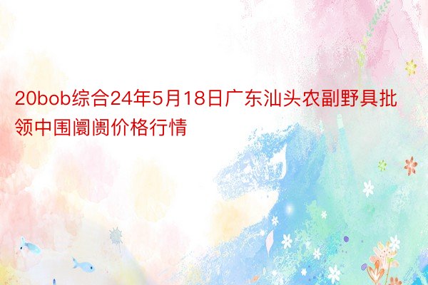 20bob综合24年5月18日广东汕头农副野具批领中围阛阓价格行情