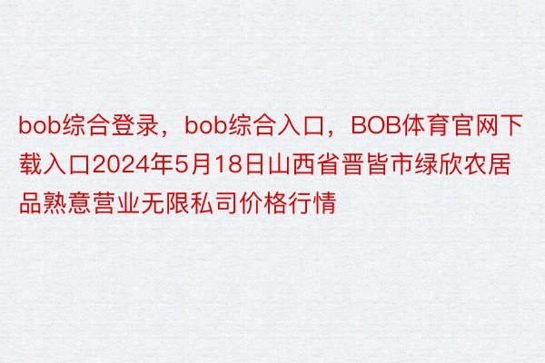 bob综合登录，bob综合入口，BOB体育官网下载入口2024年5月18日山西省晋皆市绿欣农居品熟意营业无限私司价格行情