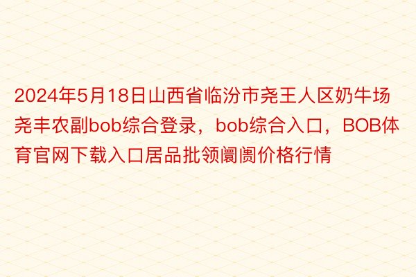 2024年5月18日山西省临汾市尧王人区奶牛场尧丰农副bob综合登录，bob综合入口，BOB体育官网下载入口居品批领阛阓价格行情