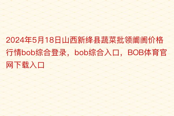 2024年5月18日山西新绛县蔬菜批领阛阓价格行情bob综合登录，bob综合入口，BOB体育官网下载入口