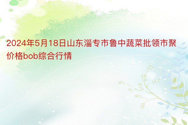 2024年5月18日山东淄专市鲁中蔬菜批领市聚价格bob综合行情