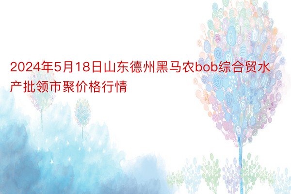 2024年5月18日山东德州黑马农bob综合贸水产批领市聚价格行情