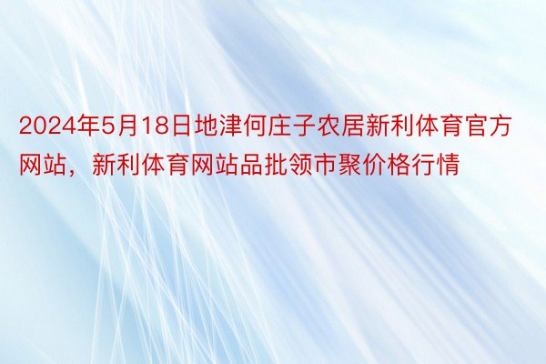 2024年5月18日地津何庄子农居新利体育官方网站，新利体育网站品批领市聚价格行情