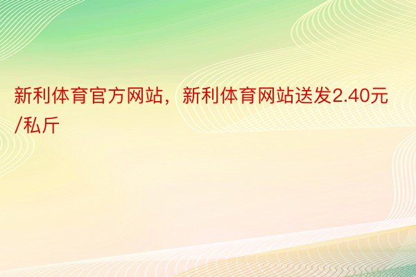 新利体育官方网站，新利体育网站送发2.40元/私斤