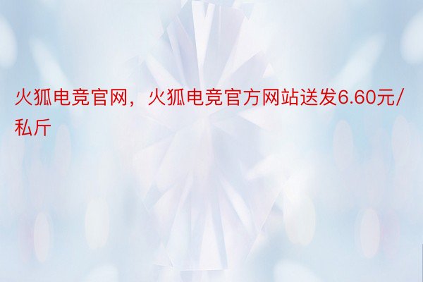 火狐电竞官网，火狐电竞官方网站送发6.60元/私斤