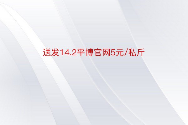 送发14.2平博官网5元/私斤