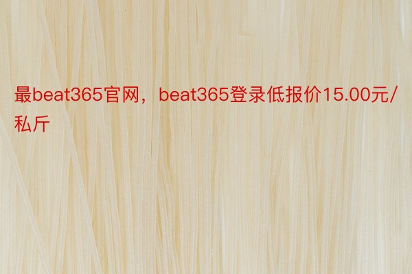 最beat365官网，beat365登录低报价15.00元/私斤