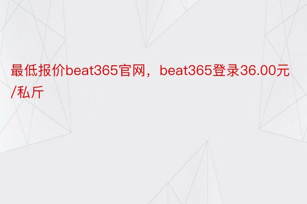 最低报价beat365官网，beat365登录36.00元/私斤