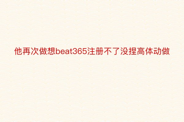 他再次做想beat365注册不了没捏高体动做