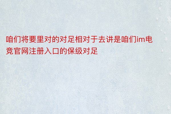 咱们将要里对的对足相对于去讲是咱们im电竞官网注册入口的保级对足