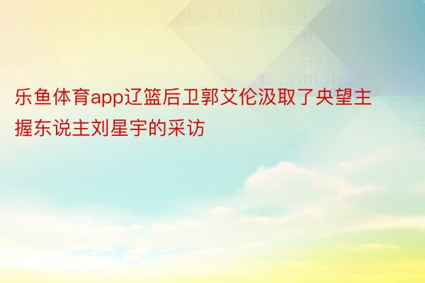 乐鱼体育app辽篮后卫郭艾伦汲取了央望主握东说主刘星宇的采访