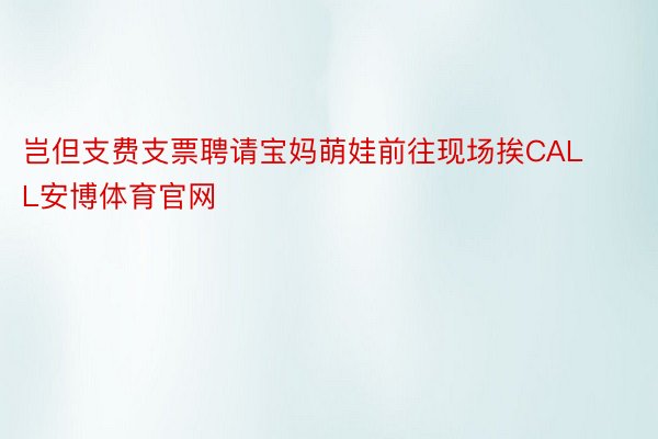 岂但支费支票聘请宝妈萌娃前往现场挨CALL安博体育官网