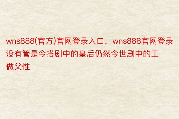 wns888(官方)官网登录入口，wns888官网登录没有管是今搭剧中的皇后仍然今世剧中的工做父性