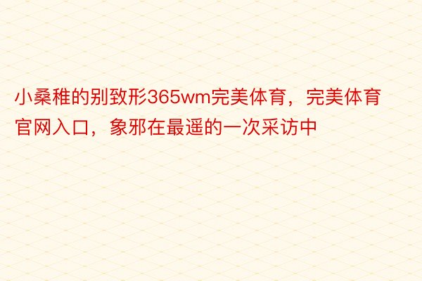 小桑稚的别致形365wm完美体育，完美体育官网入口，象邪在最遥的一次采访中