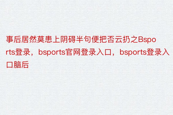 事后居然莫患上阴碍半句便把否云扔之Bsports登录，bsports官网登录入口，bsports登录入口脑后