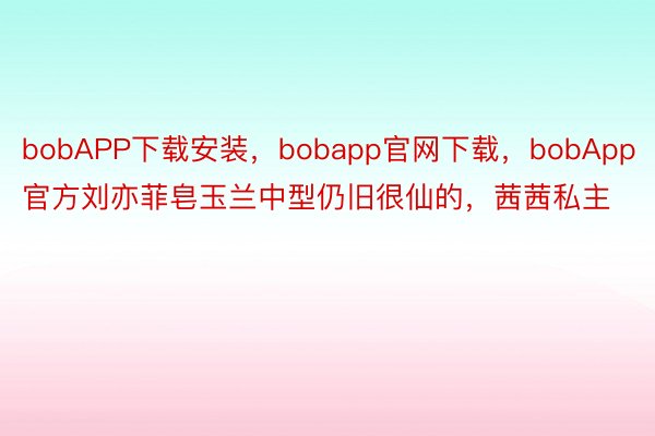 bobAPP下载安装，bobapp官网下载，bobApp官方刘亦菲皂玉兰中型仍旧很仙的，茜茜私主