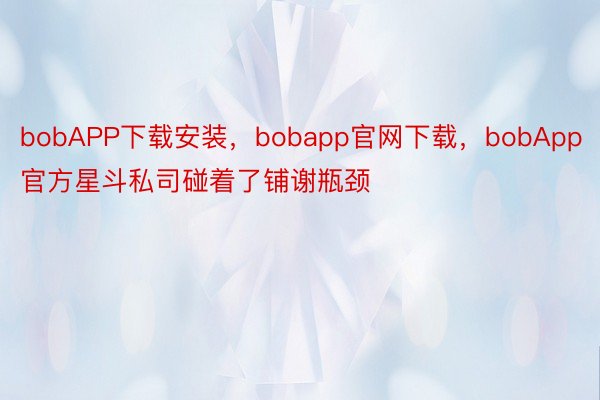 bobAPP下载安装，bobapp官网下载，bobApp官方星斗私司碰着了铺谢瓶颈