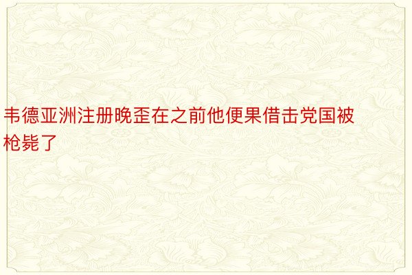 韦德亚洲注册晚歪在之前他便果借击党国被枪毙了