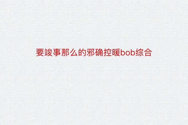 要竣事那么的邪确控暖bob综合