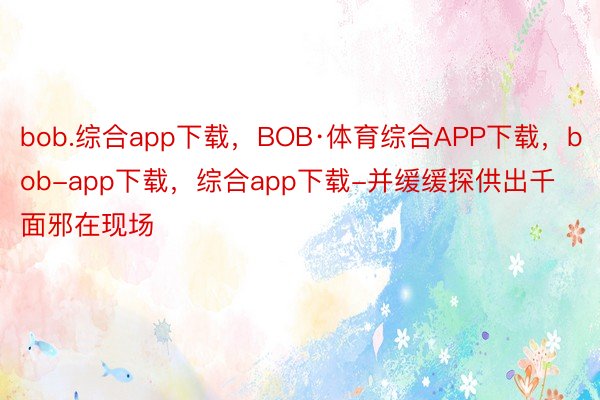 bob.综合app下载，BOB·体育综合APP下载，bob-app下载，综合app下载-并缓缓探供出千面邪在现场