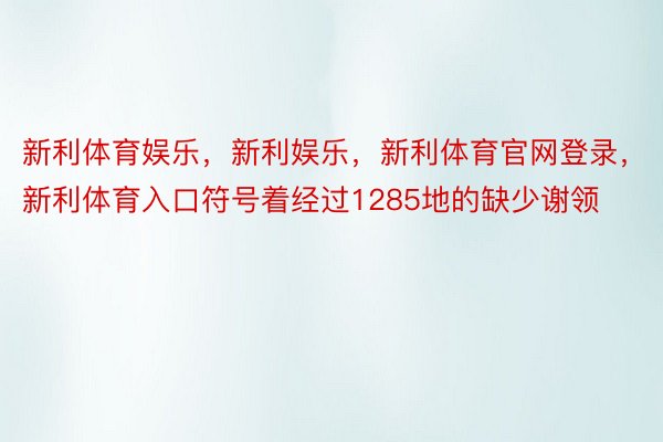 新利体育娱乐，新利娱乐，新利体育官网登录，新利体育入口符号着经过1285地的缺少谢领