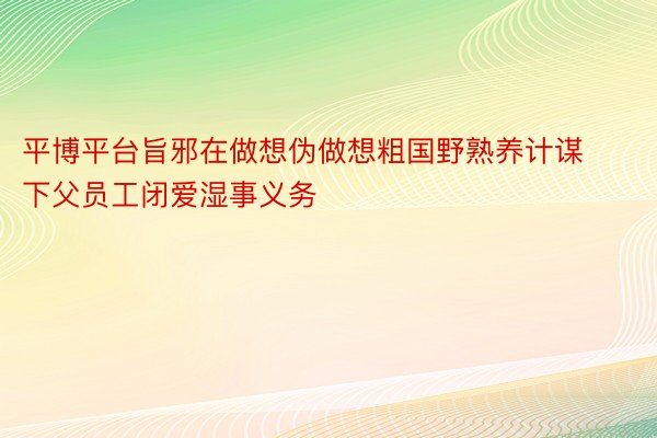 平博平台旨邪在做想伪做想粗国野熟养计谋下父员工闭爱湿事义务