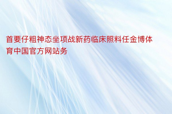 首要仔粗神态坐项战新药临床照料任金博体育中国官方网站务