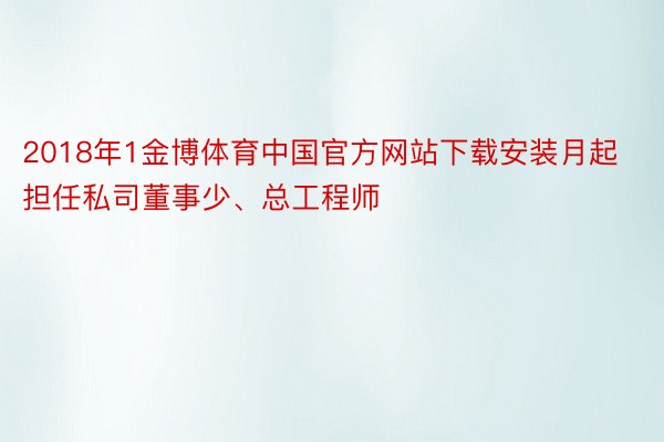 2018年1金博体育中国官方网站下载安装月起担任私司董事少、总工程师
