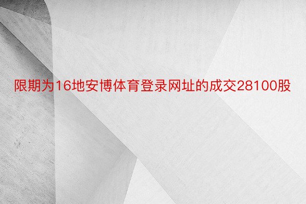 限期为16地安博体育登录网址的成交28100股