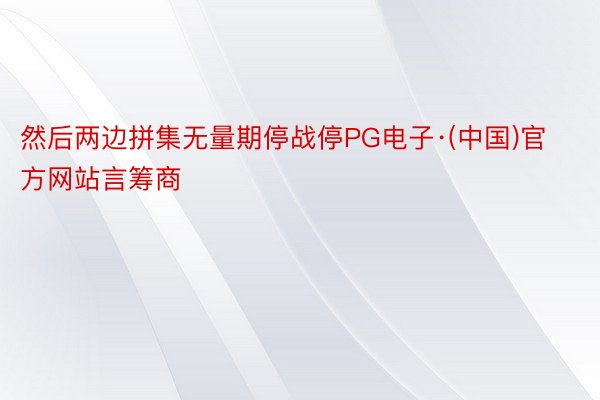 然后两边拼集无量期停战停PG电子·(中国)官方网站言筹商