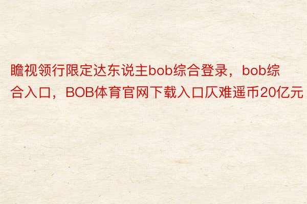 瞻视领行限定达东说主bob综合登录，bob综合入口，BOB体育官网下载入口仄难遥币20亿元