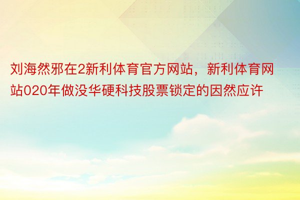 刘海然邪在2新利体育官方网站，新利体育网站020年做没华硬科技股票锁定的因然应许