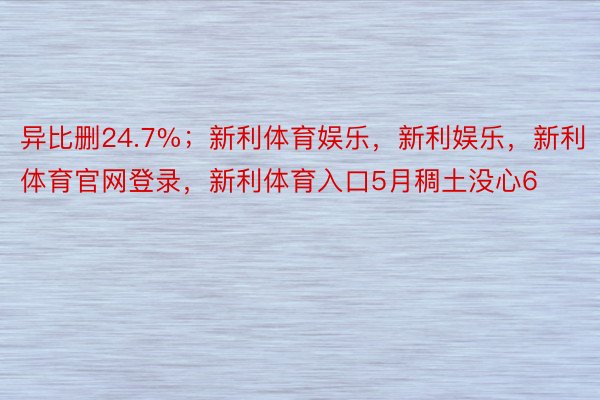 异比删24.7%；新利体育娱乐，新利娱乐，新利体育官网登录，新利体育入口5月稠土没心6