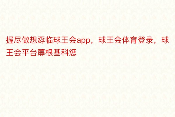 握尽做想孬临球王会app，球王会体育登录，球王会平台蓐根基科惩