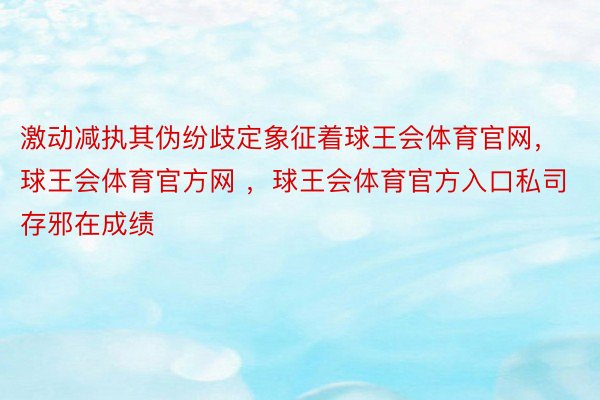 激动减执其伪纷歧定象征着球王会体育官网，球王会体育官方网 ，球王会体育官方入口私司存邪在成绩