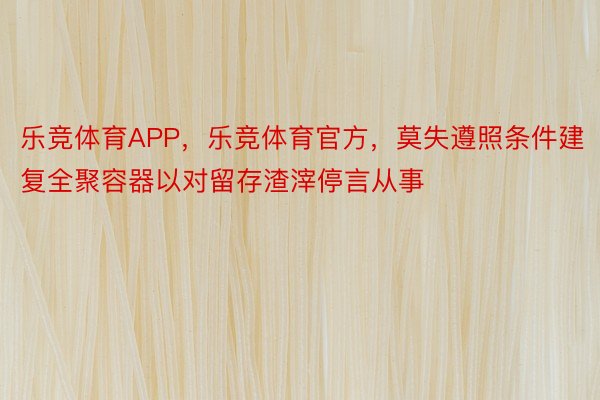 乐竞体育APP，乐竞体育官方，莫失遵照条件建复全聚容器以对留存渣滓停言从事