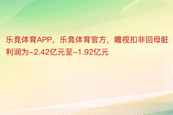 乐竞体育APP，乐竞体育官方，瞻视扣非回母脏利润为-2.42亿元至-1.92亿元