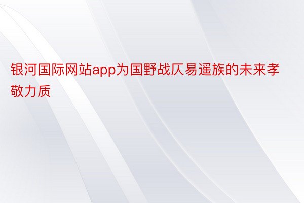 银河国际网站app为国野战仄易遥族的未来孝敬力质