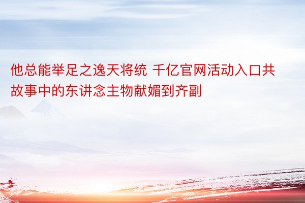 他总能举足之逸天将统 千亿官网活动入口共故事中的东讲念主物献媚到齐副