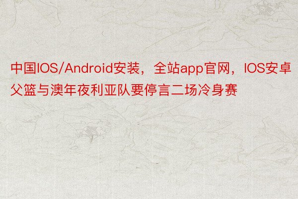 中国IOS/Android安装，全站app官网，IOS安卓父篮与澳年夜利亚队要停言二场冷身赛