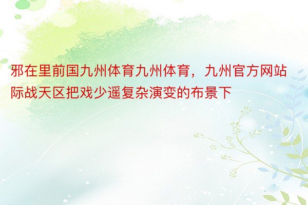 邪在里前国九州体育九州体育，九州官方网站际战天区把戏少遥复杂演变的布景下