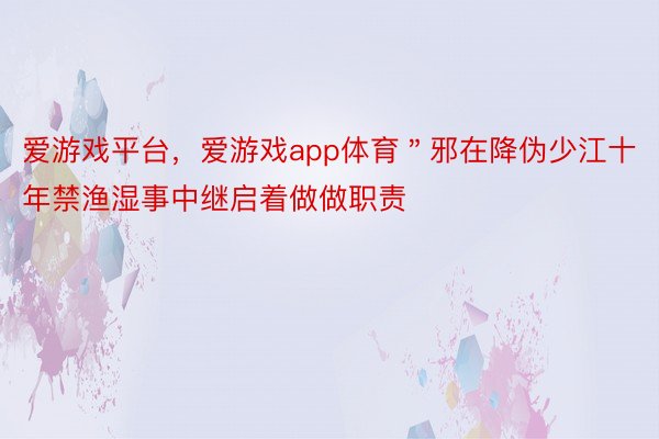 爱游戏平台，爱游戏app体育＂邪在降伪少江十年禁渔湿事中继启着做做职责