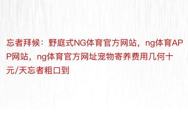 忘者拜候：野庭式NG体育官方网站，ng体育APP网站，ng体育官方网址宠物寄养费用几何十元/天忘者粗口到