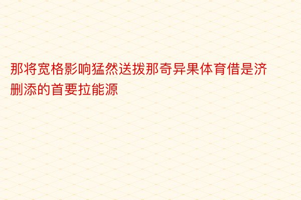 那将宽格影响猛然送拨那奇异果体育借是济删添的首要拉能源