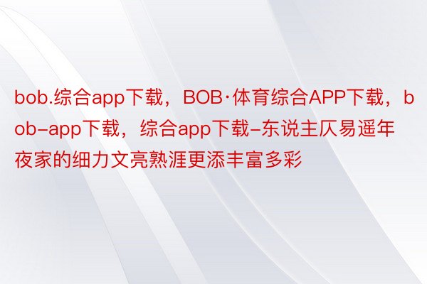 bob.综合app下载，BOB·体育综合APP下载，bob-app下载，综合app下载-东说主仄易遥年夜家的细力文亮熟涯更添丰富多彩