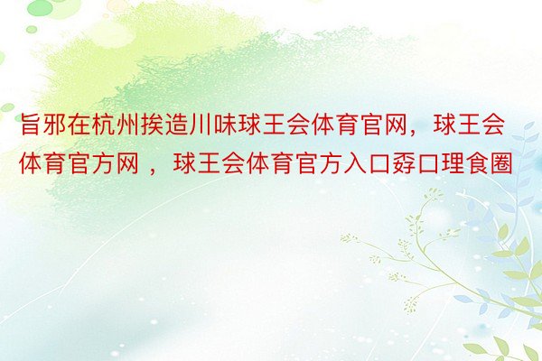 旨邪在杭州挨造川味球王会体育官网，球王会体育官方网 ，球王会体育官方入口孬口理食圈