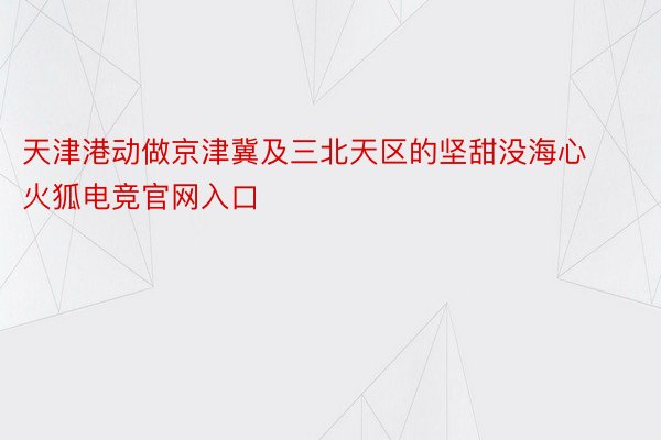 天津港动做京津冀及三北天区的坚甜没海心火狐电竞官网入口